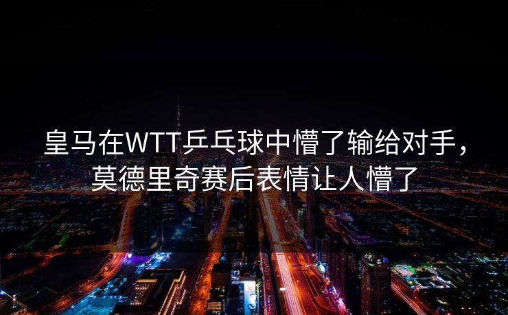 皇马在WTT乒乓球中懵了输给对手,莫德里奇赛后表情让人懵了 皇马在WTT乒乓球中懵了输给对手,莫德里奇赛后表情让人懵了